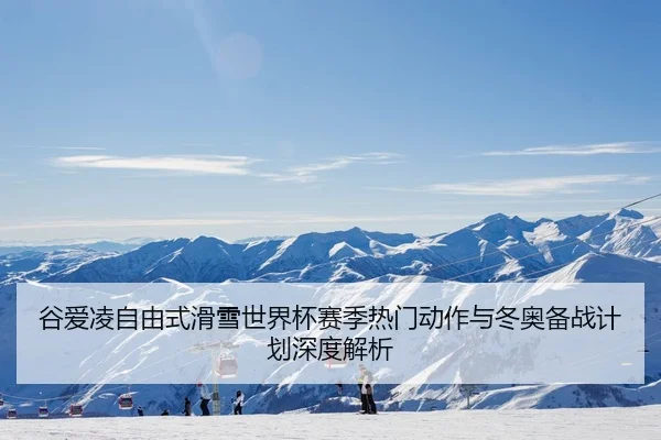 谷爱凌自由式滑雪世界杯赛季热门动作与冬奥备战计划深度解析
