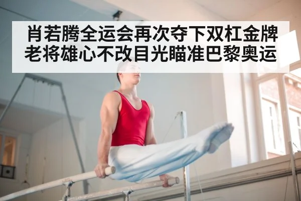 肖若腾全运会再次夺下双杠金牌 老将雄心不改目光瞄准巴黎奥运