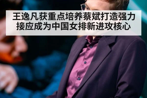 王逸凡获重点培养蔡斌打造强力接应成为中国女排新进攻核心
