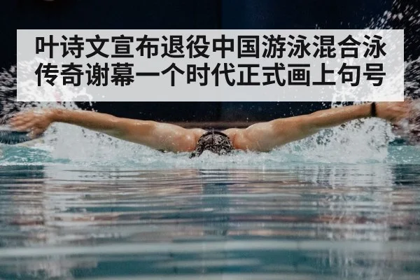叶诗文宣布退役中国游泳混合泳传奇谢幕一个时代正式画上句号